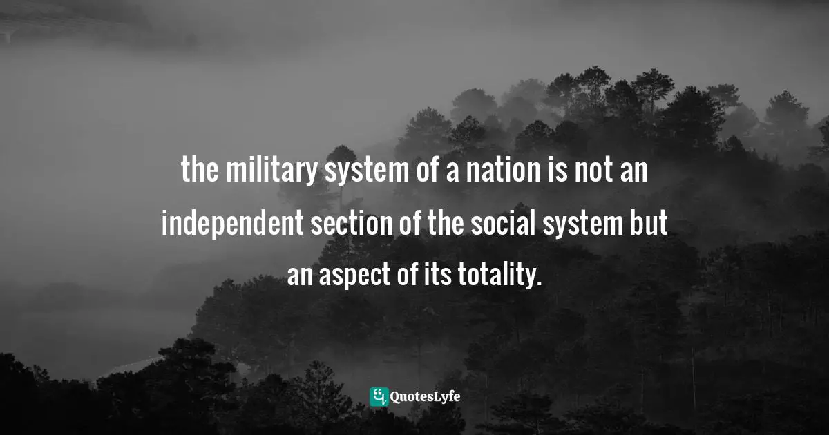 the military system of a nation is not an independent section of the social system but an aspect of its totality.