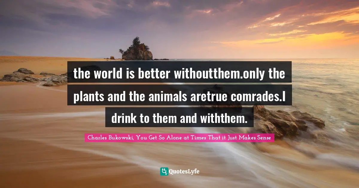 Charles Bukowski, You Get So Alone at Times That it Just Makes Sense Quotes: the world is better withoutthem.only the plants and the animals aretrue comrades.I drink to them and withthem.