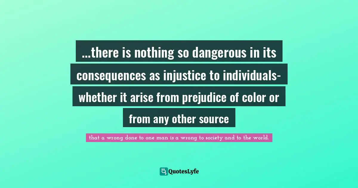 ...there is nothing so dangerous in its consequences as injustice to individuals- whether it arise from prejudice of color or from any other source