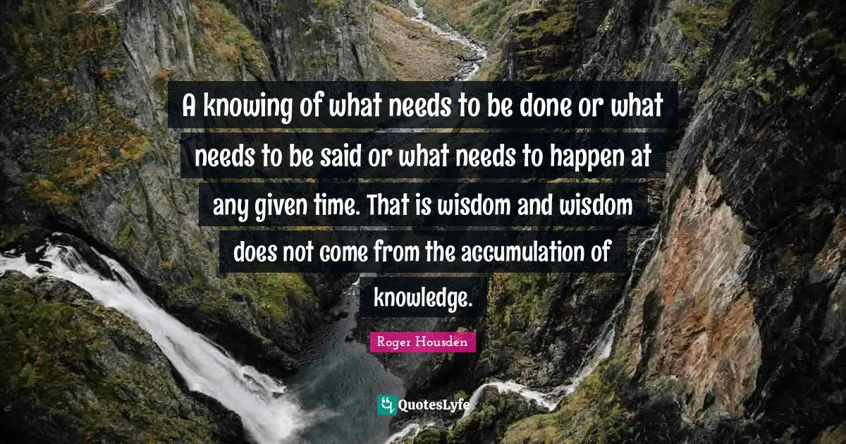 A knowing of what needs to be done or what needs to be said or what needs to happen at any given time. That is wisdom and wisdom does not come from the accumulation of knowledge.