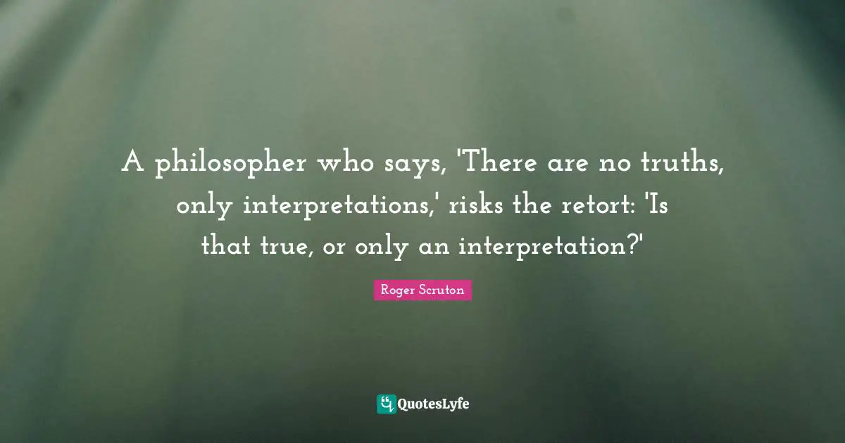 Roger Scruton Quotes: "A philosopher who says, 'There are no truths, only interpretations,' risks the retort: 'Is that true, or only an interpretation?'"