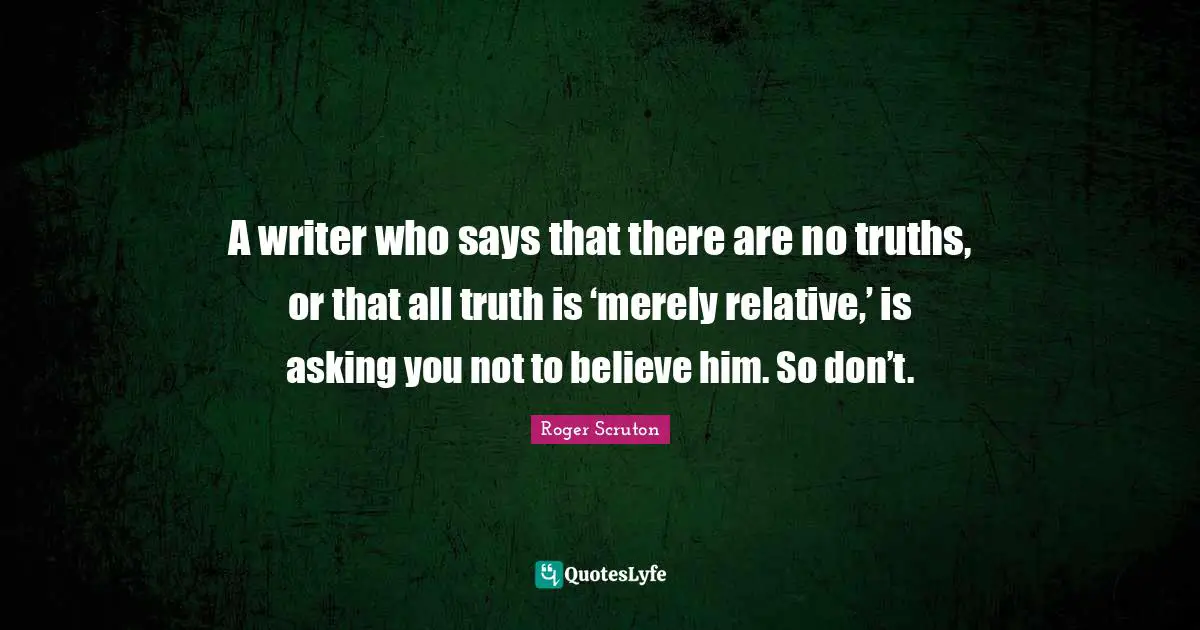 Roger Scruton Quotes: "A writer who says that there are no truths, or that all truth is ‘merely relative,’ is asking you not to believe him. So don’t."