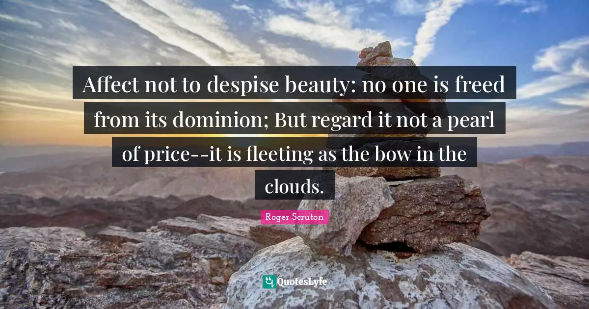 Roger Scruton Quotes: "Affect not to despise beauty: no one is freed from its dominion; But regard it not a pearl of price--it is fleeting as the bow in the clouds."