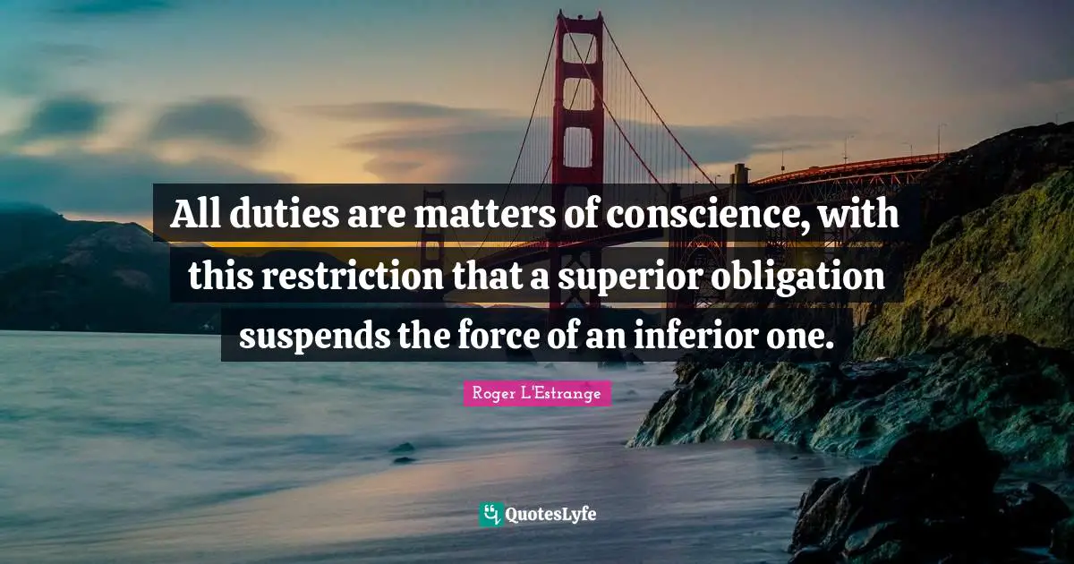 All duties are matters of conscience, with this restriction that a superior obligation suspends the force of an inferior one.