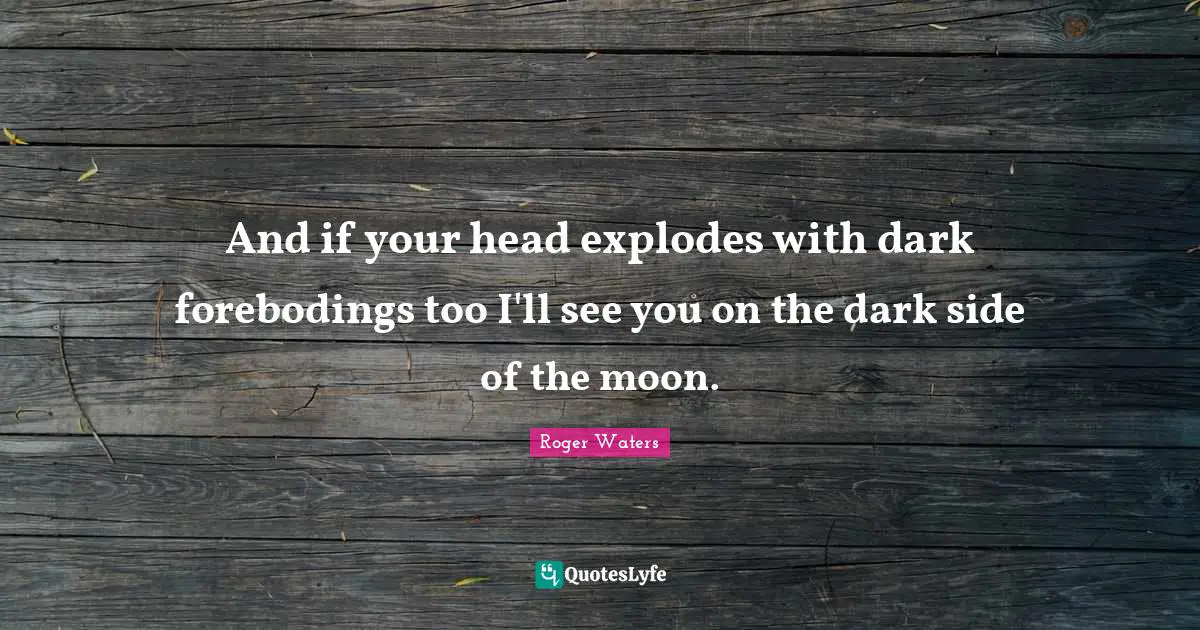 And if your head explodes with dark forebodings too I'll see you on the dark side of the moon.