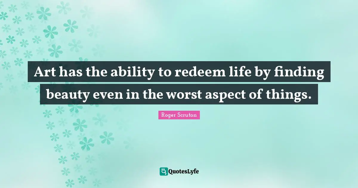 Roger Scruton Quotes: "Art has the ability to redeem life by finding beauty even in the worst aspect of things."