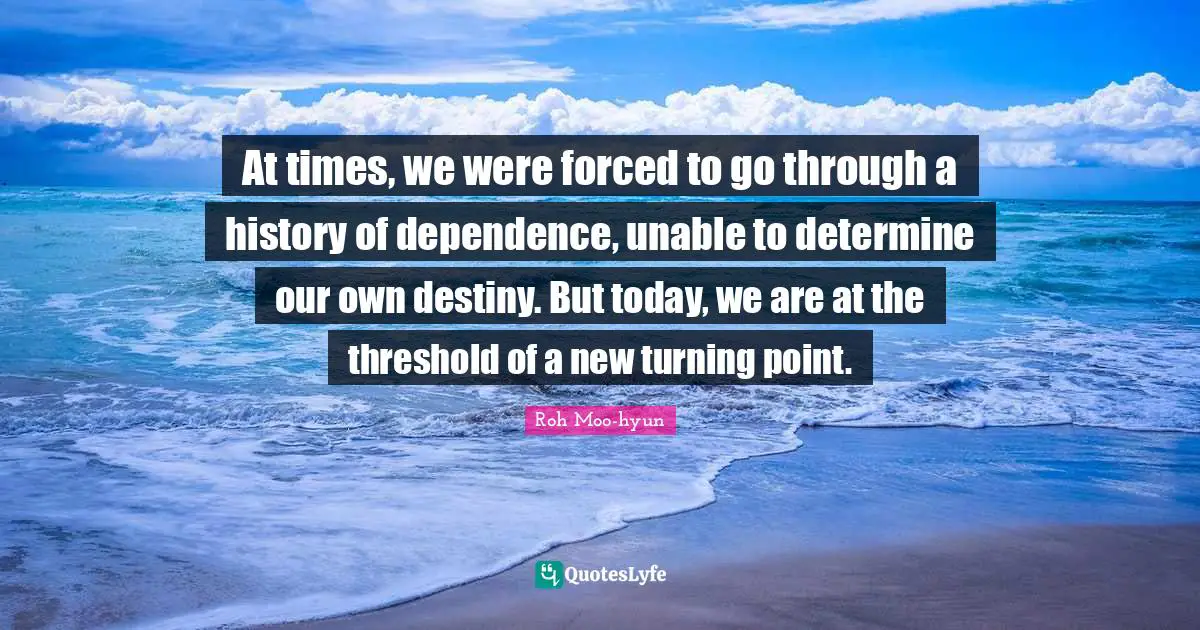 At times, we were forced to go through a history of dependence, unable to determine our own destiny. But today, we are at the threshold of a new turning point.