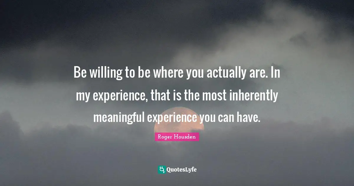 Be willing to be where you actually are. In my experience, that is the most inherently meaningful experience you can have.