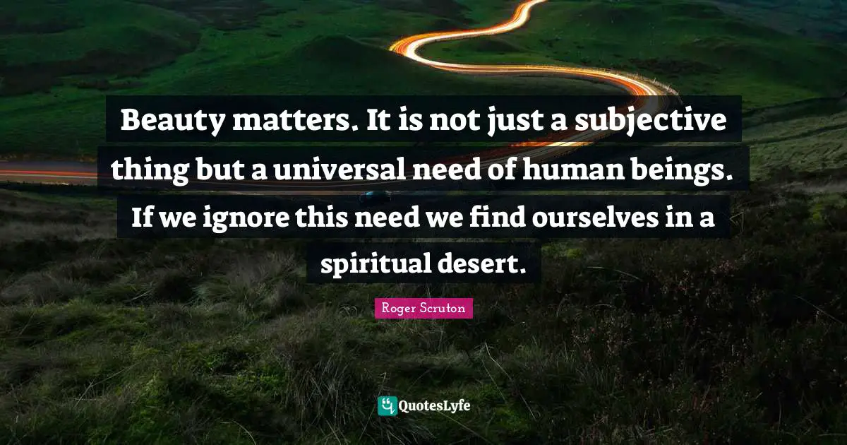 Roger Scruton Quotes: "Beauty matters. It is not just a subjective thing but a universal need of human beings. If we ignore this need we find ourselves in a spiritual desert."
