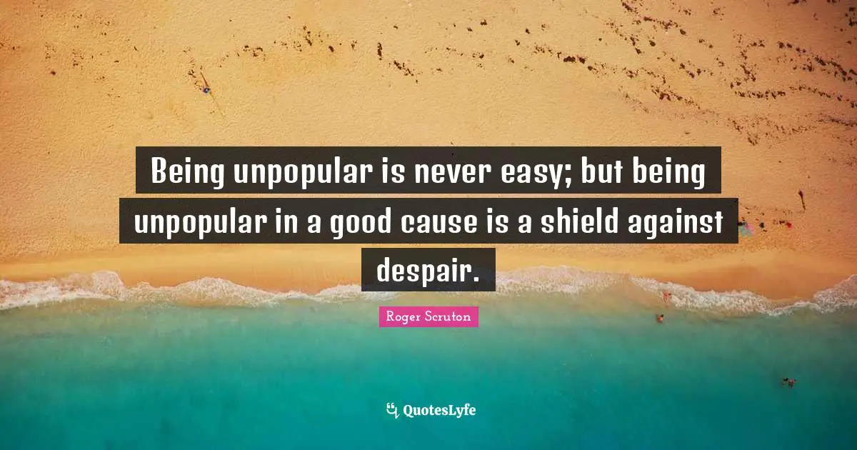 Roger Scruton Quotes: "Being unpopular is never easy; but being unpopular in a good cause is a shield against despair."