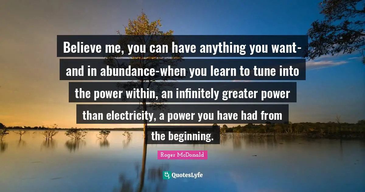 Believe me, you can have anything you want-and in abundance-when you learn to tune into the power within, an infinitely greater power than electricity, a power you have had from the beginning.