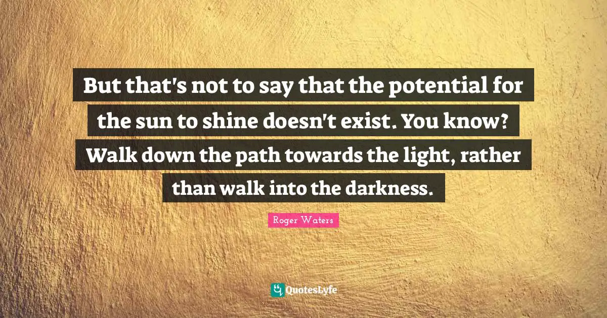 But that's not to say that the potential for the sun to shine doesn't exist. You know? Walk down the path towards the light, rather than walk into the darkness.