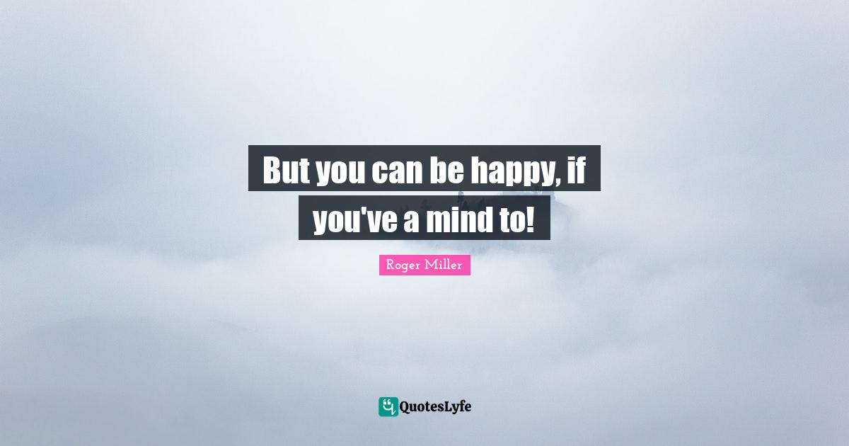 Roger Miller Quotes: "But you can be happy, if you've a mind to!"