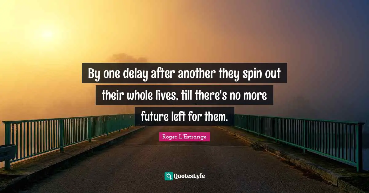 By one delay after another they spin out their whole lives, till there's no more future left for them.