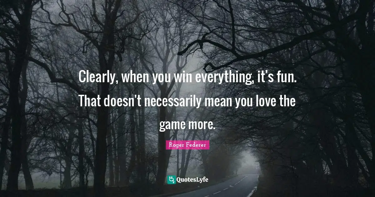 Clearly, when you win everything, it's fun. That doesn't necessarily mean you love the game more.