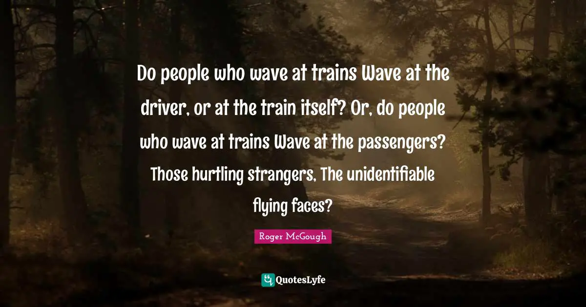 Do people who wave at trains Wave at the driver, or at the train itself? Or, do people who wave at trains Wave at the passengers? Those hurtling strangers, The unidentifiable flying faces?