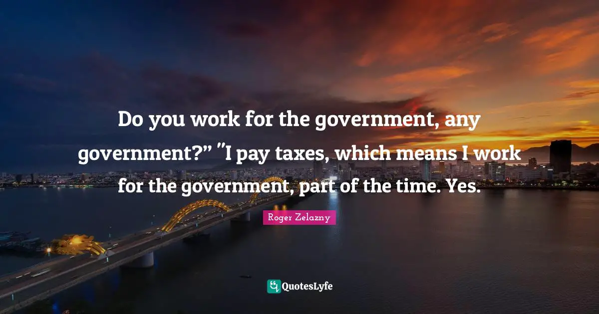 Do you work for the government, any government?” "I pay taxes, which means I work for the government, part of the time. Yes.