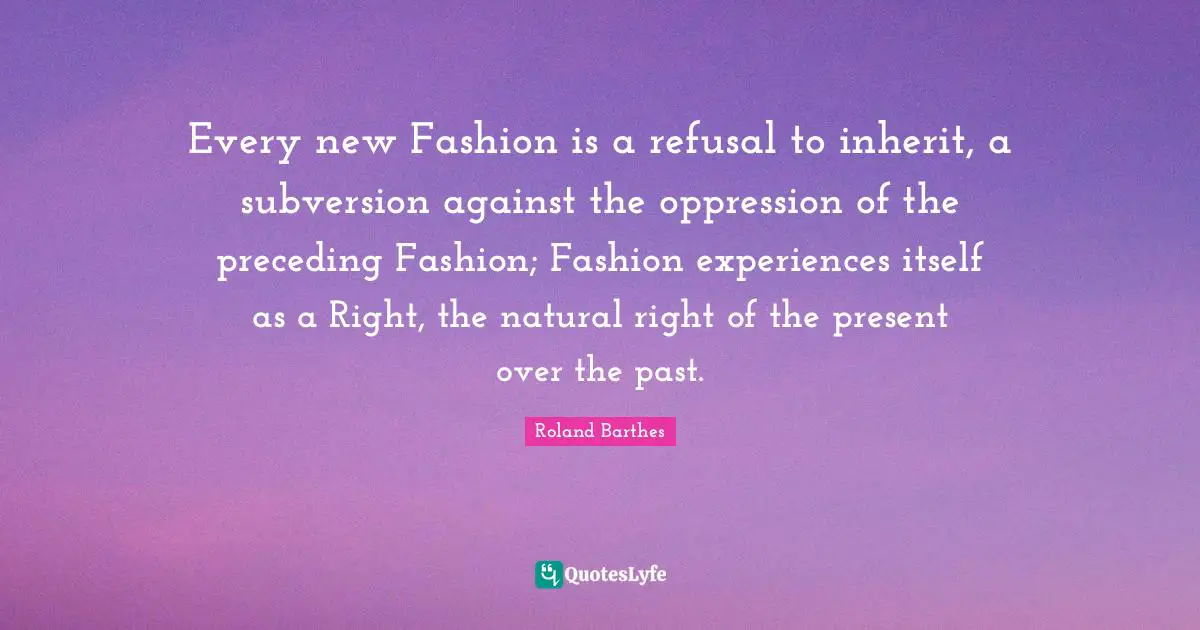 Refusal Quotes: "Every new Fashion is a refusal to inherit, a subversion against the oppression of the preceding Fashion; Fashion experiences itself as a Right, the natural right of the present over the past."