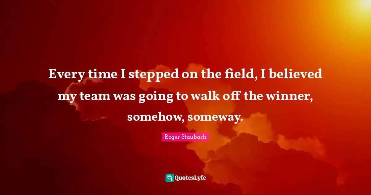 Every time I stepped on the field, I believed my team was going to walk off the winner, somehow, someway.