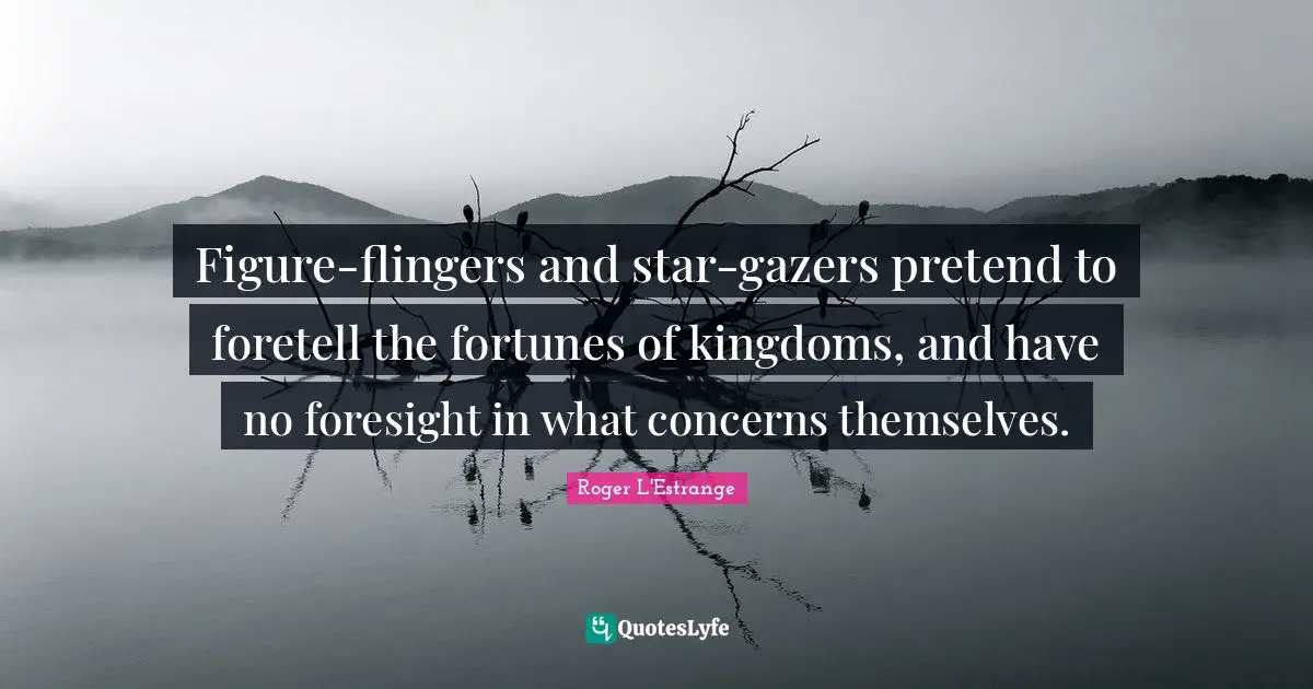 Figure-flingers and star-gazers pretend to foretell the fortunes of kingdoms, and have no foresight in what concerns themselves.