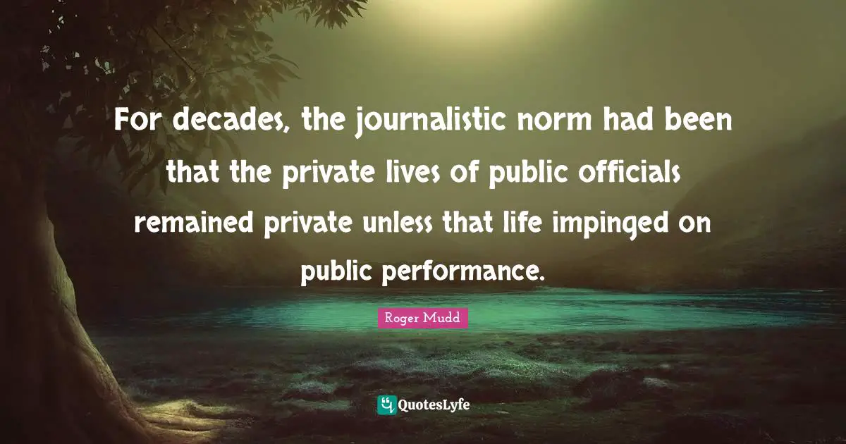 For decades, the journalistic norm had been that the private lives of public officials remained private unless that life impinged on public performance.
