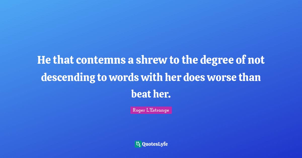 He that contemns a shrew to the degree of not descending to words with her does worse than beat her.