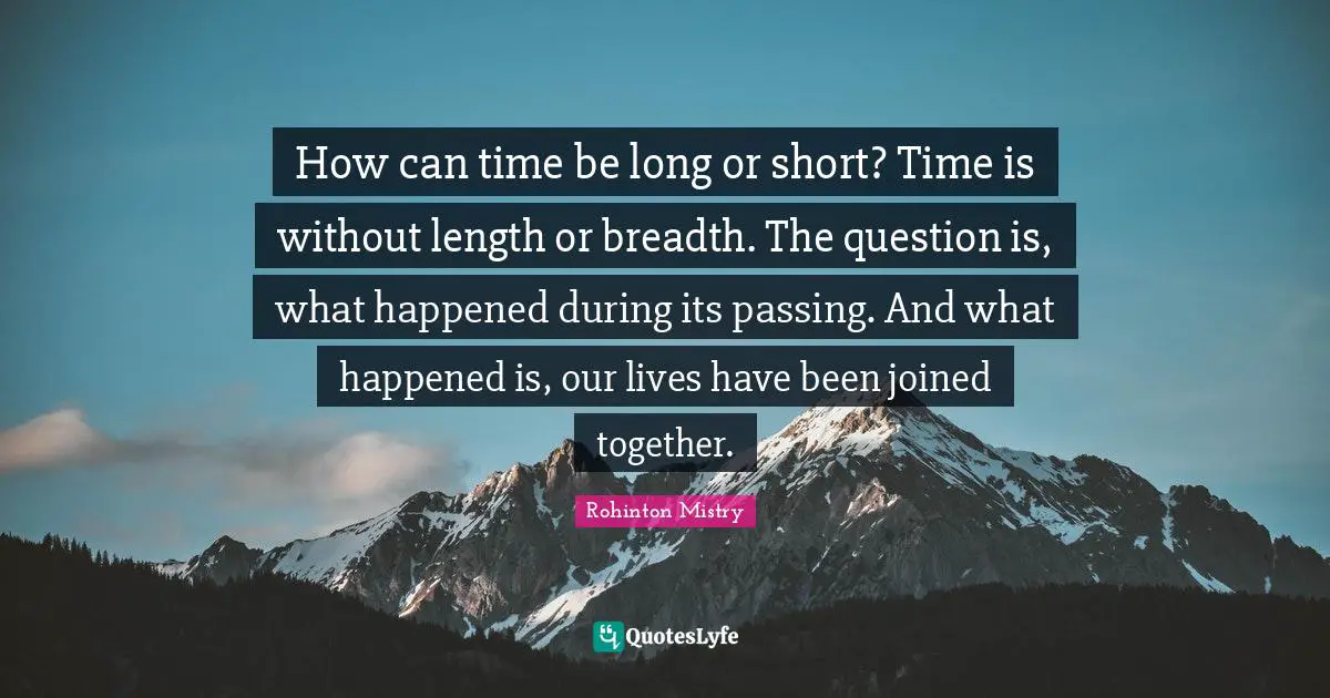 Rohinton Mistry Quotes: "How can time be long or short? Time is without length or breadth. The question is, what happened during its passing. And what happened is, our lives have been joined together."