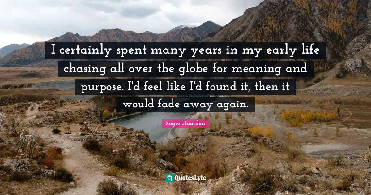 I certainly spent many years in my early life chasing all over the globe for meaning and purpose. I'd feel like I'd found it, then it would fade away again.