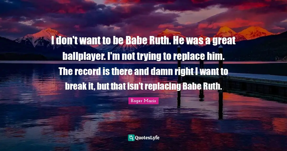 Ruth Quotes: "I don't want to be Babe Ruth. He was a great ballplayer. I'm not trying to replace him. The record is there and damn right I want to break it, but that isn't replacing Babe Ruth."