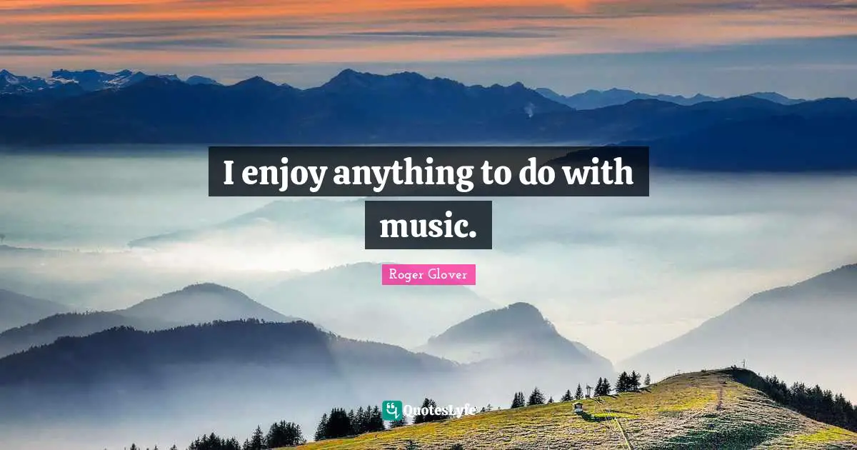 I enjoy anything to do with music.