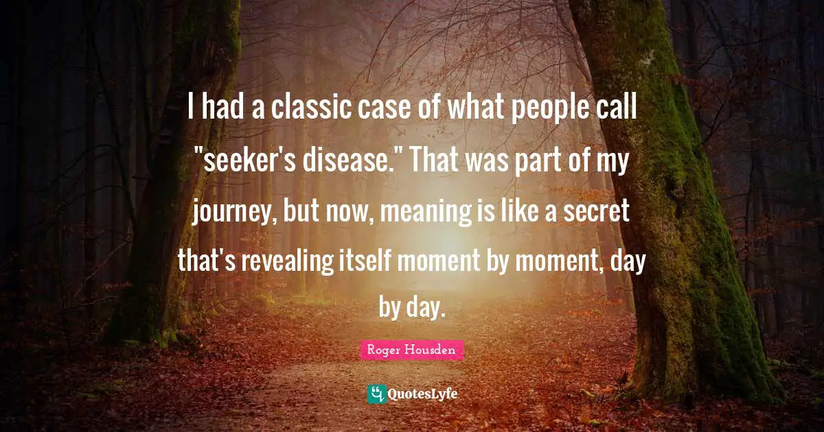 I had a classic case of what people call "seeker's disease." That was part of my journey, but now, meaning is like a secret that's revealing itself moment by moment, day by day.