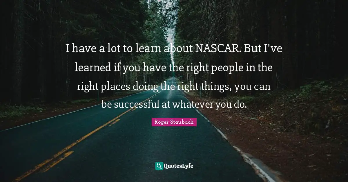 Nascar Quotes: "I have a lot to learn about NASCAR. But I've learned if you have the right people in the right places doing the right things, you can be successful at whatever you do."