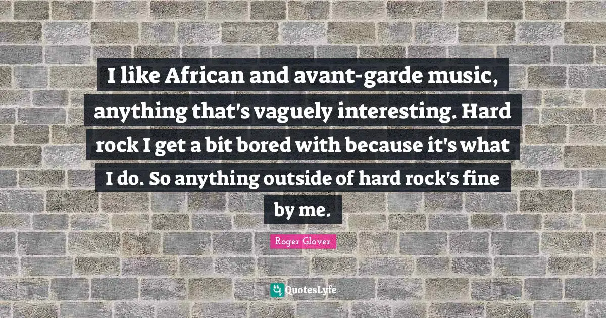 I like African and avant-garde music, anything that's vaguely interesting. Hard rock I get a bit bored with because it's what I do. So anything outside of hard rock's fine by me.
