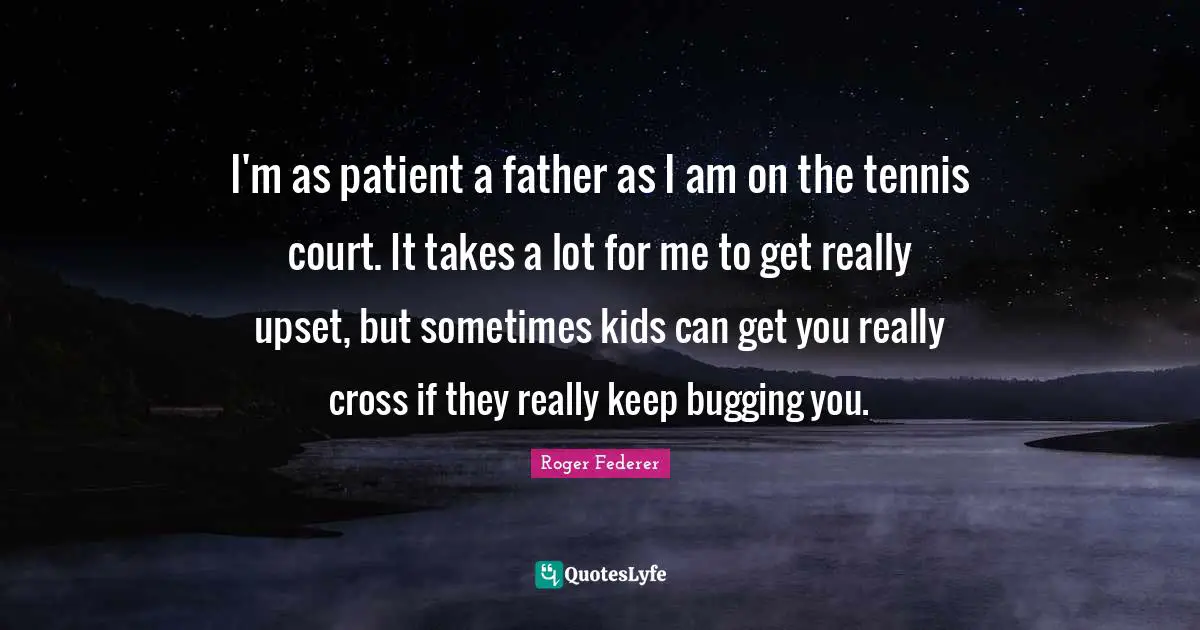 I'm as patient a father as I am on the tennis court. It takes a lot for me to get really upset, but sometimes kids can get you really cross if they really keep bugging you.