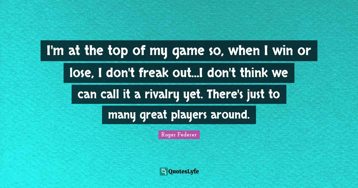 I'm at the top of my game so, when I win or lose, I don't freak out...I don't think we can call it a rivalry yet. There's just to many great players around.