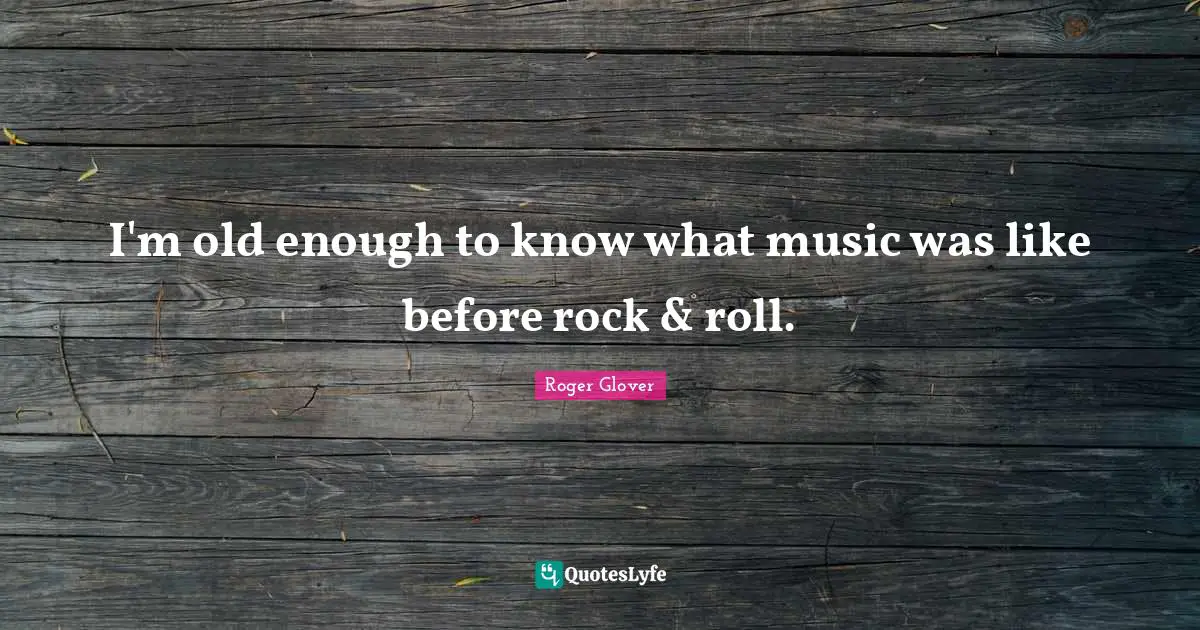I'm old enough to know what music was like before rock & roll.