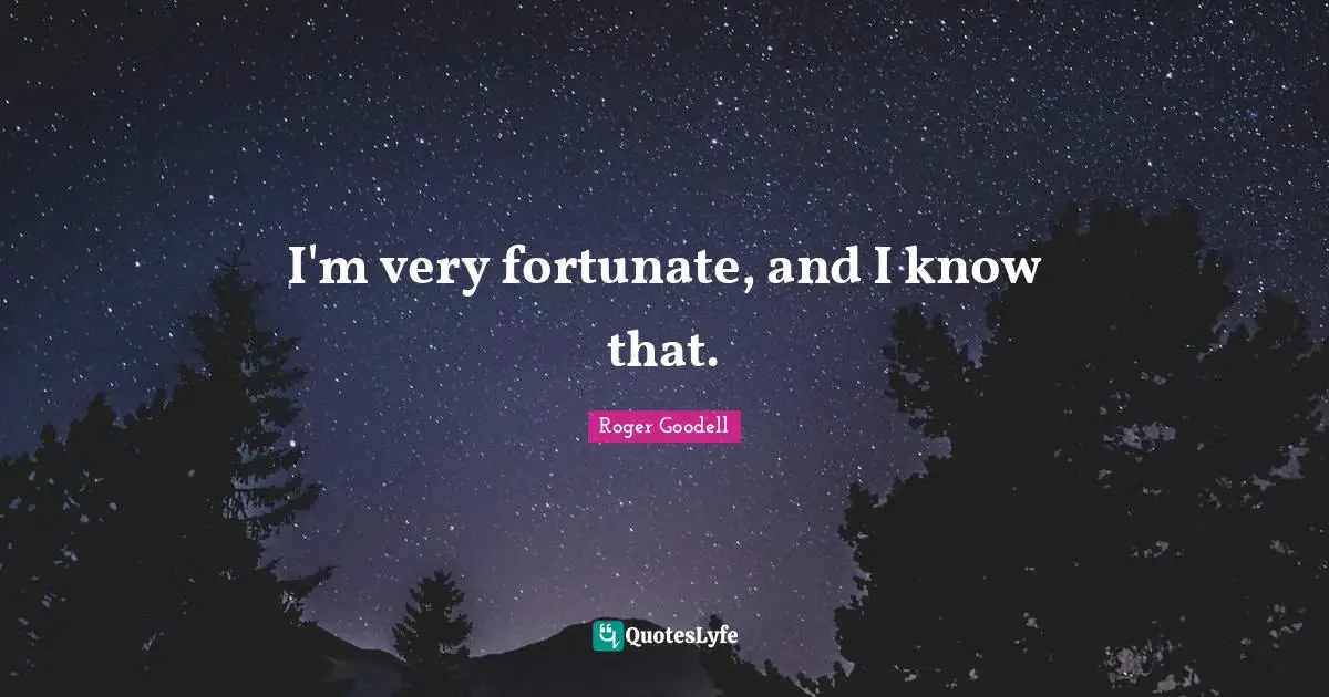 I'm very fortunate, and I know that.