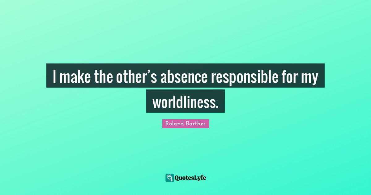 I make the other’s absence responsible for my worldliness.