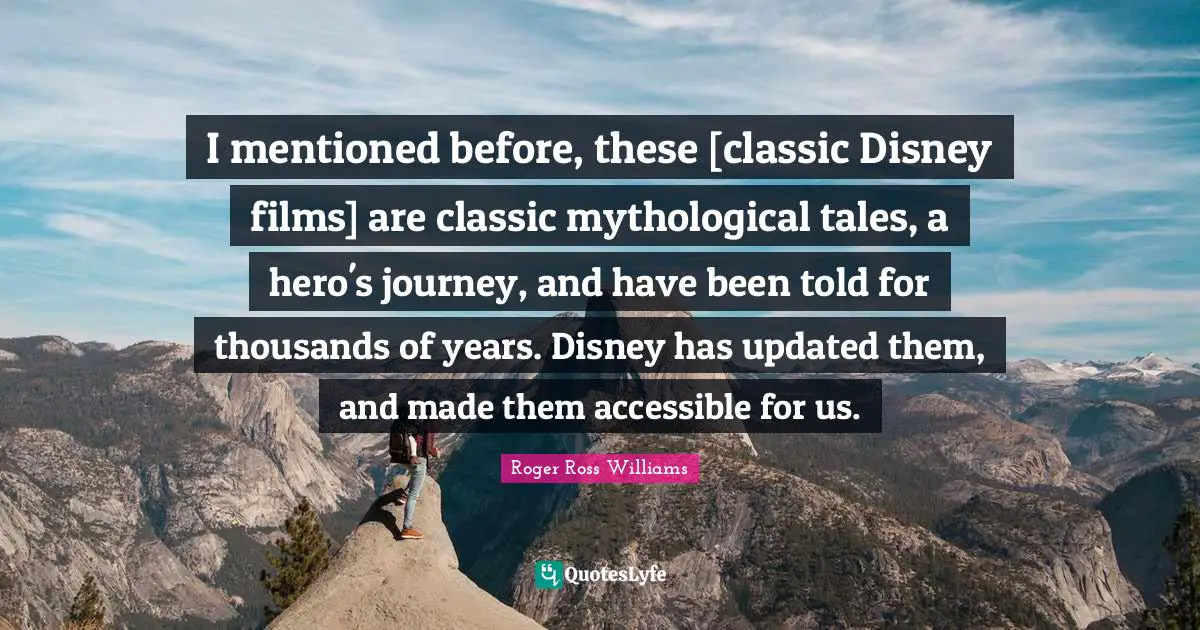 I mentioned before, these [classic Disney films] are classic mythological tales, a hero's journey, and have been told for thousands of years. Disney has updated them, and made them accessible for us.