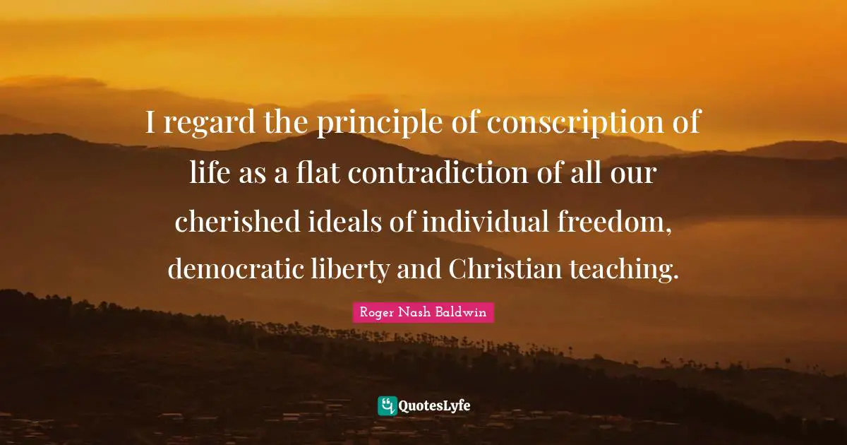 Ideals Quotes: "I regard the principle of conscription of life as a flat contradiction of all our cherished ideals of individual freedom, democratic liberty and Christian teaching."
