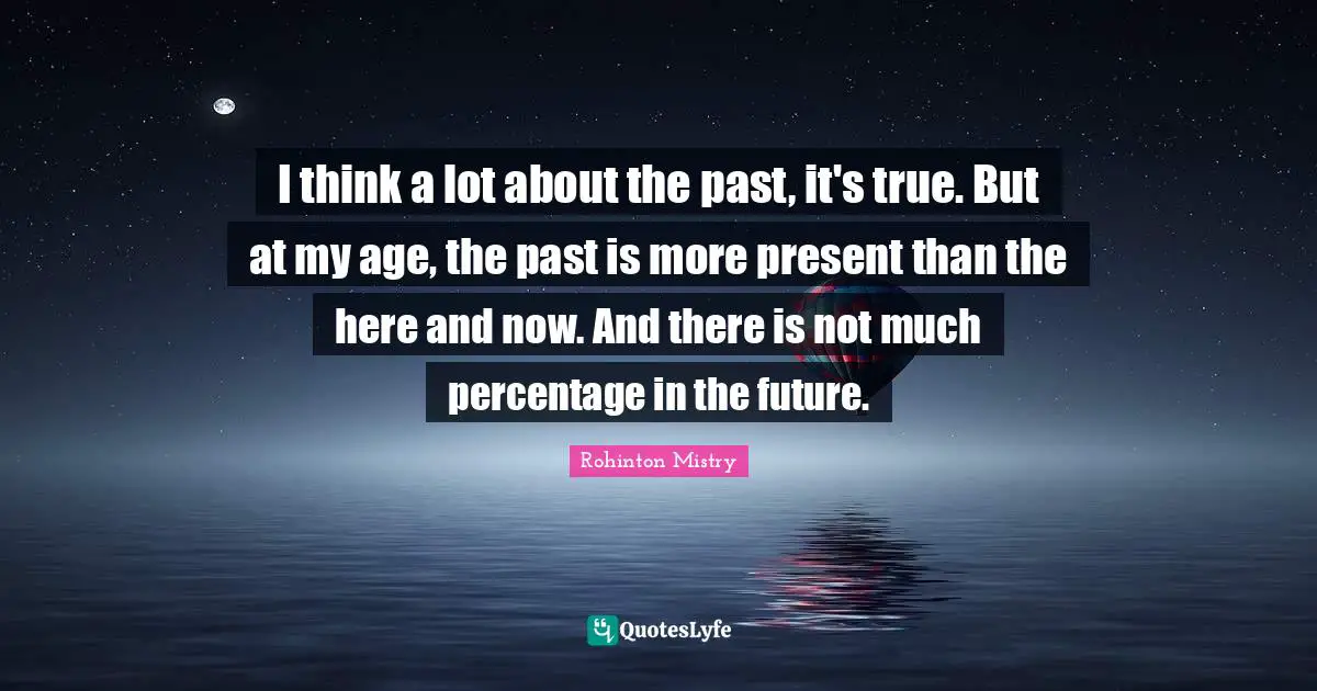 Rohinton Mistry Quotes: "I think a lot about the past, it's true. But at my age, the past is more present than the here and now. And there is not much percentage in the future."