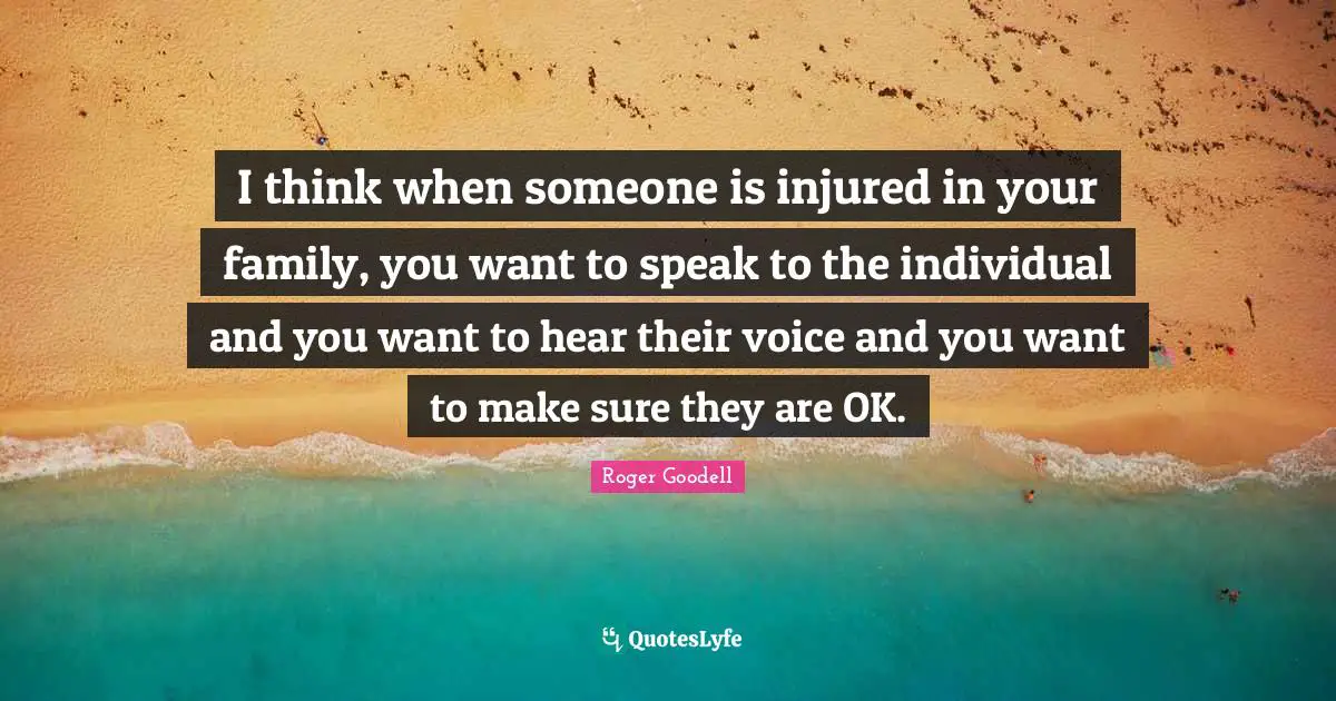 I think when someone is injured in your family, you want to speak to the individual and you want to hear their voice and you want to make sure they are OK.