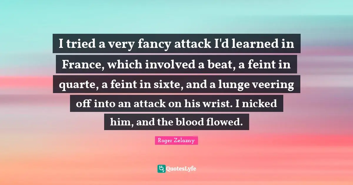I tried a very fancy attack I'd learned in France, which involved a beat, a feint in quarte, a feint in sixte, and a lunge veering off into an attack on his wrist. I nicked him, and the blood flowed.