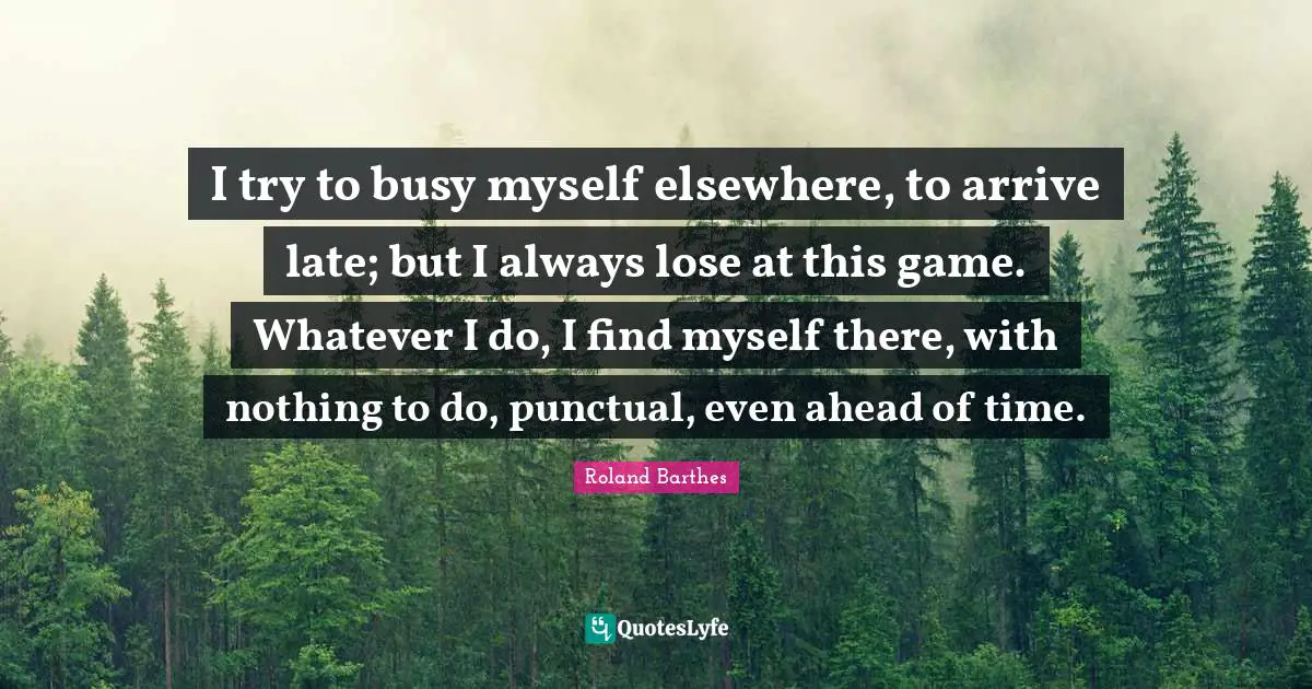 I try to busy myself elsewhere, to arrive late; but I always lose at this game. Whatever I do, I find myself there, with nothing to do, punctual, even ahead of time.