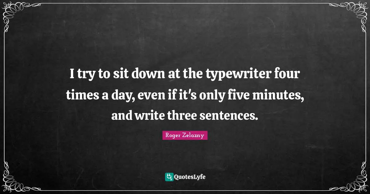 I try to sit down at the typewriter four times a day, even if it's only five minutes, and write three sentences.