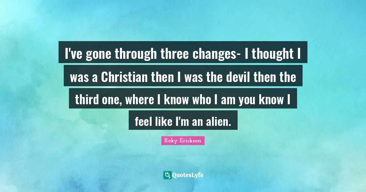 I've gone through three changes- I thought I was a Christian then I was the devil then the third one, where I know who I am you know I feel like I'm an alien.