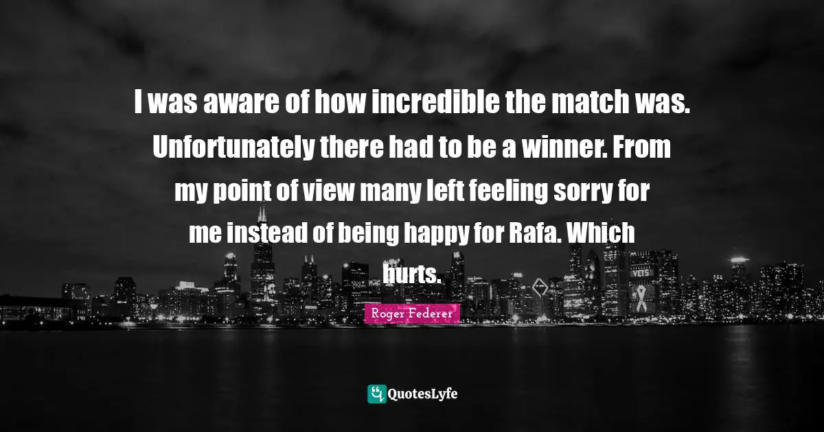 I was aware of how incredible the match was. Unfortunately there had to be a winner. From my point of view many left feeling sorry for me instead of being happy for Rafa. Which hurts.