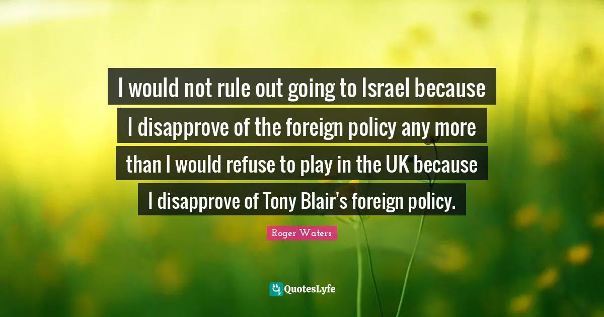 I would not rule out going to Israel because I disapprove of the foreign policy any more than I would refuse to play in the UK because I disapprove of Tony Blair's foreign policy.