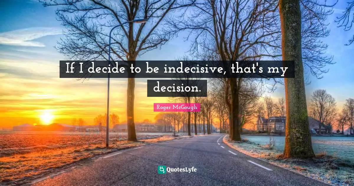 If I decide to be indecisive, that's my decision.
