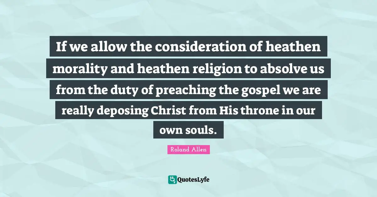 Roland Allen Quotes: "If we allow the consideration of heathen morality and heathen religion to absolve us from the duty of preaching the gospel we are really deposing Christ from His throne in our own souls."